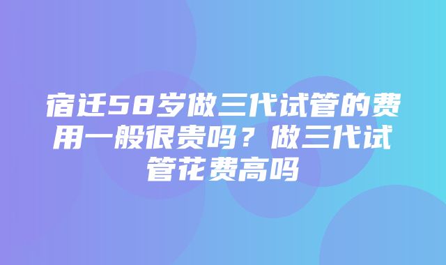 宿迁58岁做三代试管的费用一般很贵吗？做三代试管花费高吗