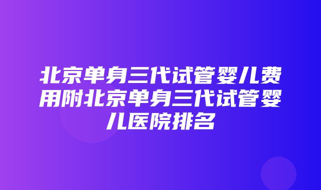 北京单身三代试管婴儿费用附北京单身三代试管婴儿医院排名