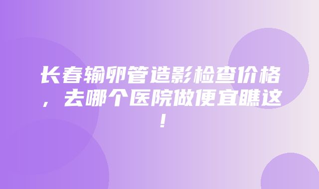 长春输卵管造影检查价格，去哪个医院做便宜瞧这！