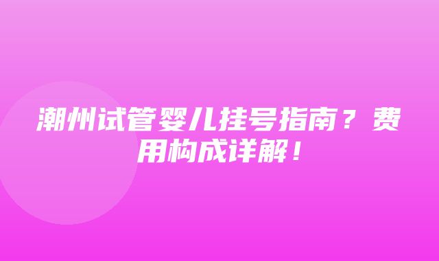 潮州试管婴儿挂号指南？费用构成详解！