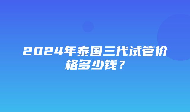 2024年泰国三代试管价格多少钱？