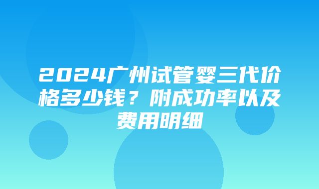 2024广州试管婴三代价格多少钱？附成功率以及费用明细