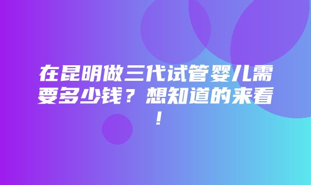 在昆明做三代试管婴儿需要多少钱？想知道的来看！