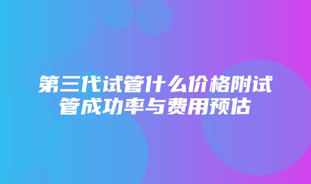 第三代试管什么价格附试管成功率与费用预估