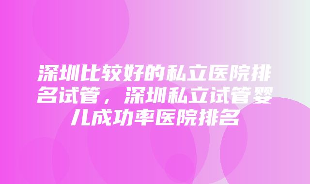 深圳比较好的私立医院排名试管，深圳私立试管婴儿成功率医院排名