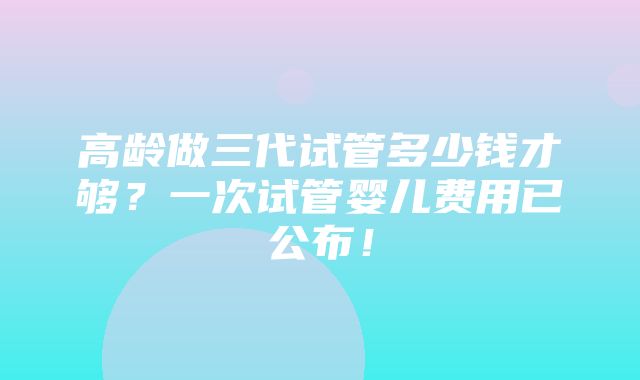 高龄做三代试管多少钱才够？一次试管婴儿费用已公布！