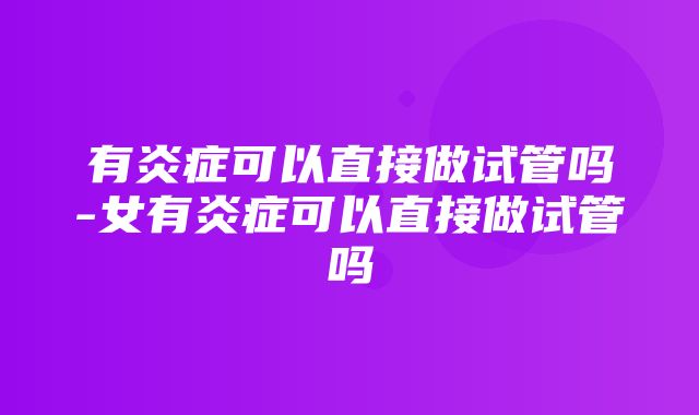 有炎症可以直接做试管吗-女有炎症可以直接做试管吗