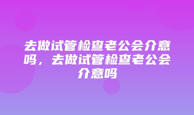 去做试管检查老公会介意吗，去做试管检查老公会介意吗