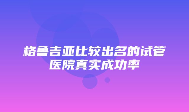 格鲁吉亚比较出名的试管医院真实成功率