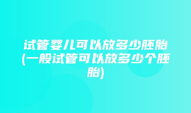 试管婴儿可以放多少胚胎(一般试管可以放多少个胚胎)