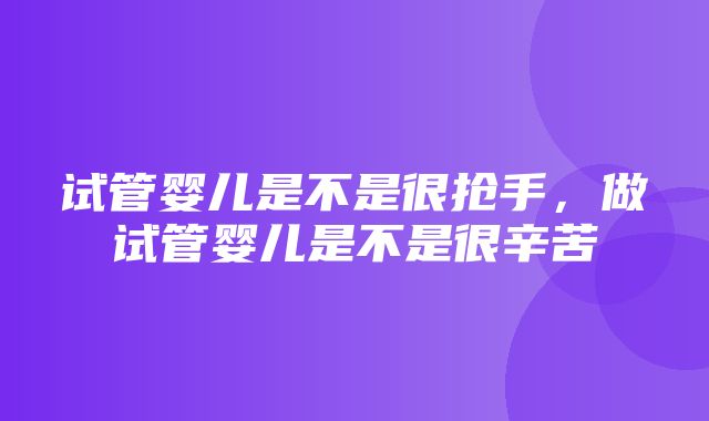 试管婴儿是不是很抢手，做试管婴儿是不是很辛苦