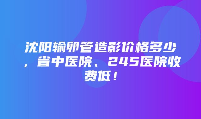 沈阳输卵管造影价格多少，省中医院、245医院收费低！