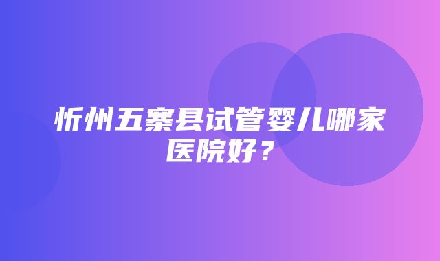 忻州五寨县试管婴儿哪家医院好？