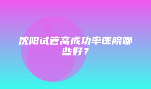 沈阳试管高成功率医院哪些好？