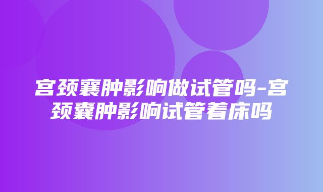 宫颈襄肿影响做试管吗-宫颈囊肿影响试管着床吗