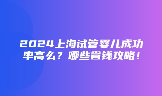 2024上海试管婴儿成功率高么？哪些省钱攻略！