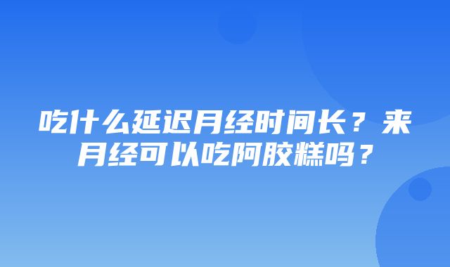 吃什么延迟月经时间长？来月经可以吃阿胶糕吗？