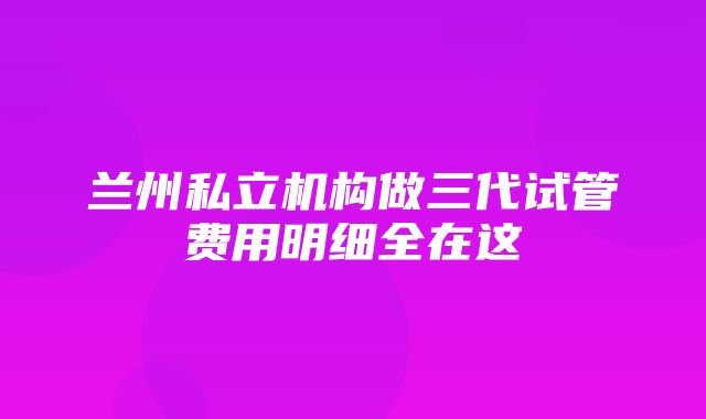 兰州私立机构做三代试管费用明细全在这