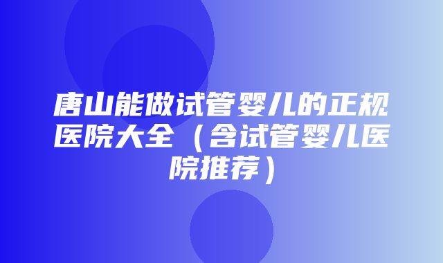 唐山能做试管婴儿的正规医院大全（含试管婴儿医院推荐）