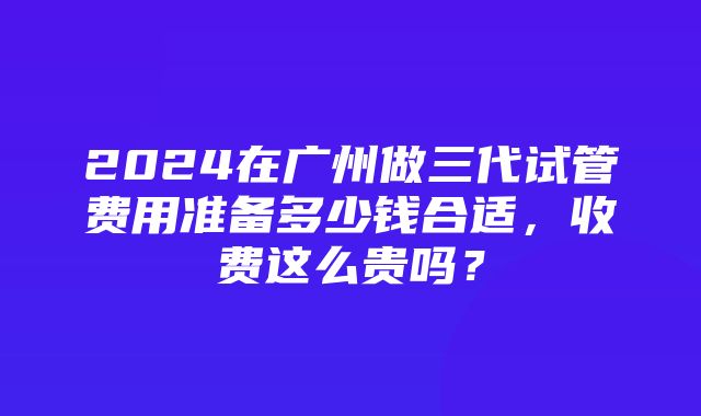 2024在广州做三代试管费用准备多少钱合适，收费这么贵吗？