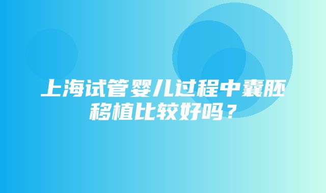 上海试管婴儿过程中囊胚移植比较好吗？