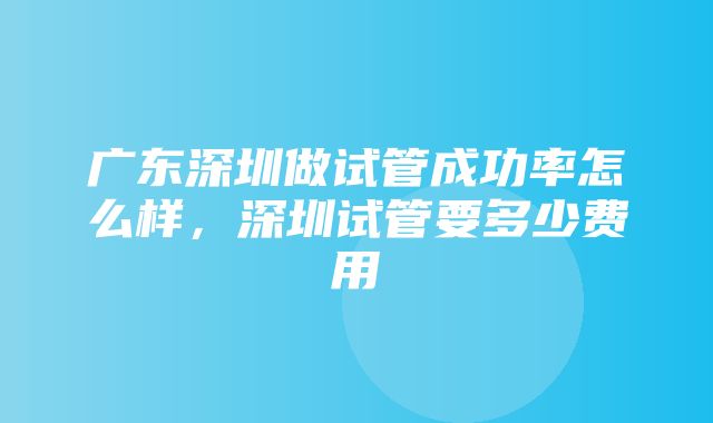 广东深圳做试管成功率怎么样，深圳试管要多少费用