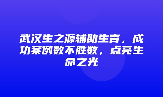 武汉生之源辅助生育，成功案例数不胜数，点亮生命之光