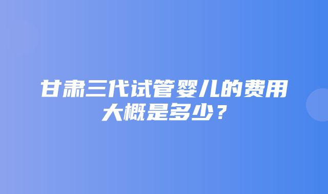 甘肃三代试管婴儿的费用大概是多少？