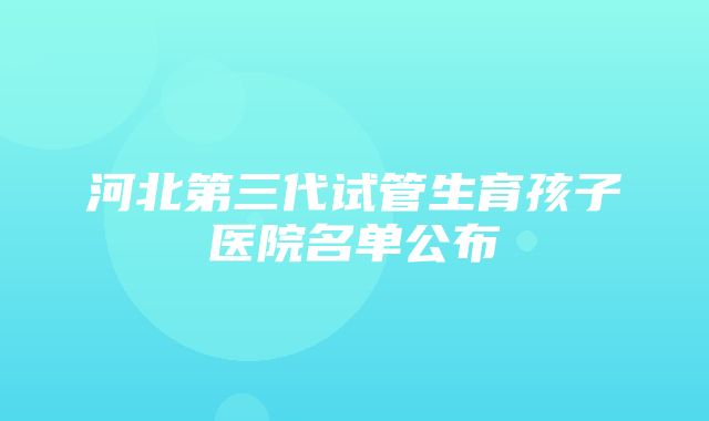 河北第三代试管生育孩子医院名单公布