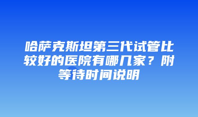 哈萨克斯坦第三代试管比较好的医院有哪几家？附等待时间说明