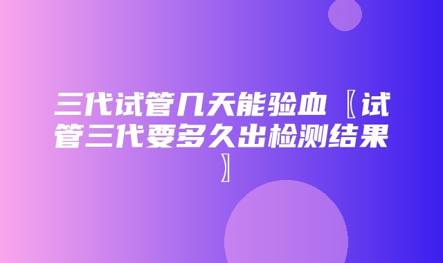 三代试管几天能验血〖试管三代要多久出检测结果〗