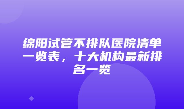 绵阳试管不排队医院清单一览表，十大机构最新排名一览