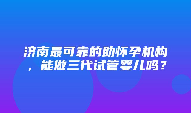 济南最可靠的助怀孕机构，能做三代试管婴儿吗？