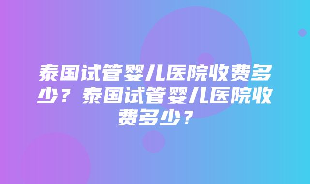 泰国试管婴儿医院收费多少？泰国试管婴儿医院收费多少？