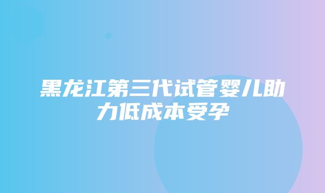 黑龙江第三代试管婴儿助力低成本受孕