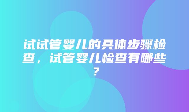 试试管婴儿的具体步骤检查，试管婴儿检查有哪些？