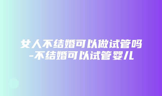 女人不结婚可以做试管吗-不结婚可以试管婴儿