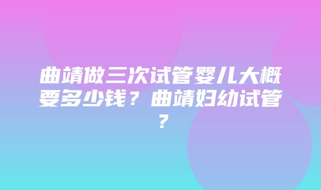 曲靖做三次试管婴儿大概要多少钱？曲靖妇幼试管？