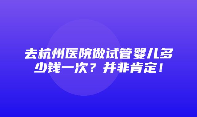 去杭州医院做试管婴儿多少钱一次？并非肯定！