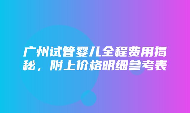 广州试管婴儿全程费用揭秘，附上价格明细参考表