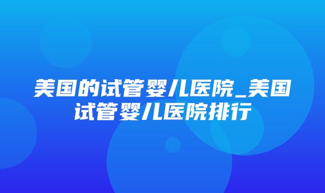 美国的试管婴儿医院_美国试管婴儿医院排行