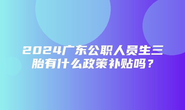 2024广东公职人员生三胎有什么政策补贴吗？