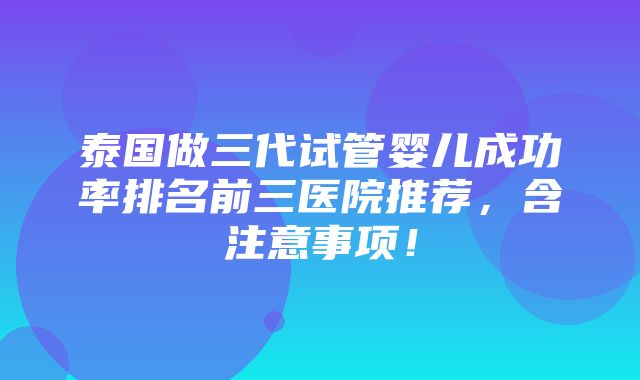 泰国做三代试管婴儿成功率排名前三医院推荐，含注意事项！