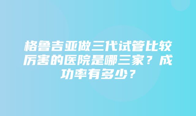 格鲁吉亚做三代试管比较厉害的医院是哪三家？成功率有多少？