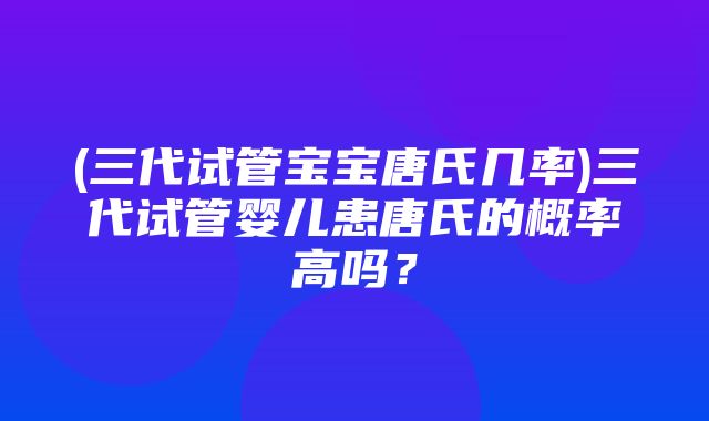 (三代试管宝宝唐氏几率)三代试管婴儿患唐氏的概率高吗？