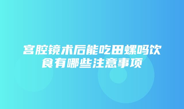 宫腔镜术后能吃田螺吗饮食有哪些注意事项