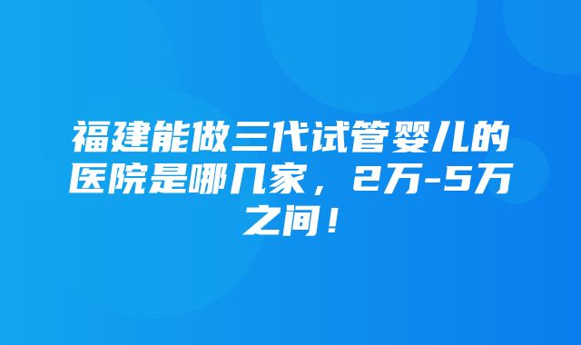 福建能做三代试管婴儿的医院是哪几家，2万-5万之间！