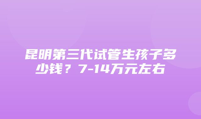 昆明第三代试管生孩子多少钱？7-14万元左右