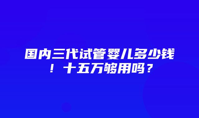 国内三代试管婴儿多少钱！十五万够用吗？