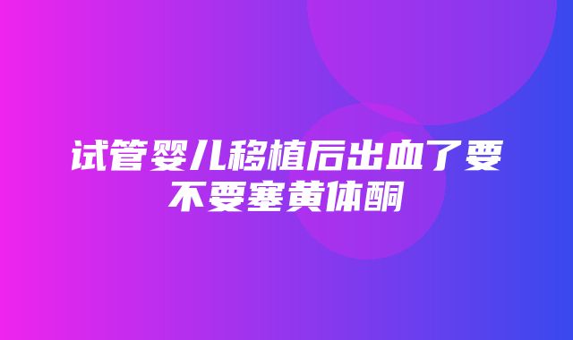 试管婴儿移植后出血了要不要塞黄体酮